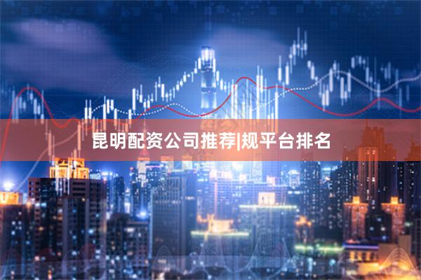 昆明配资公司推荐|规平台排名